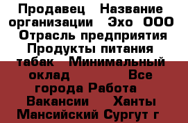 Продавец › Название организации ­ Эхо, ООО › Отрасль предприятия ­ Продукты питания, табак › Минимальный оклад ­ 27 000 - Все города Работа » Вакансии   . Ханты-Мансийский,Сургут г.